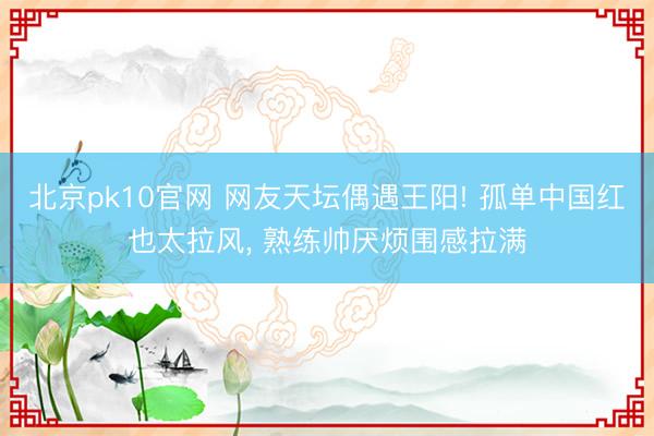 北京pk10官网 网友天坛偶遇王阳! 孤单中国红也太拉风， 熟练帅厌烦围感拉满