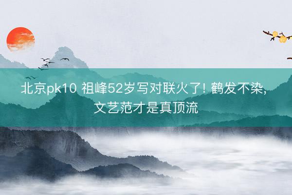 北京pk10 祖峰52岁写对联火了! 鹤发不染， 文艺范才是真顶流