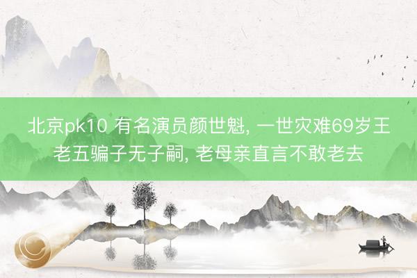 北京pk10 有名演员颜世魁, 一世灾难69岁王老五骗子无子嗣, 老母亲直言不敢老去