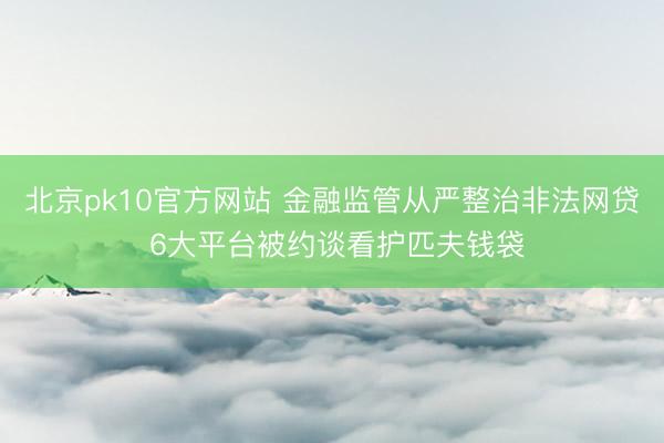 北京pk10官方网站 金融监管从严整治非法网贷 6大平台被约谈看护匹夫钱袋