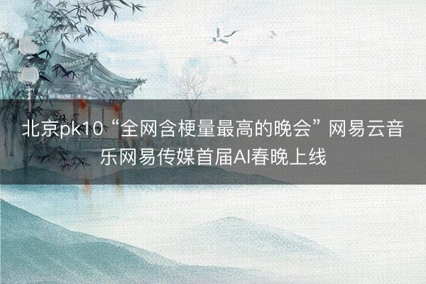 北京pk10 “全网含梗量最高的晚会” 网易云音乐网易传媒首届AI春晚上线