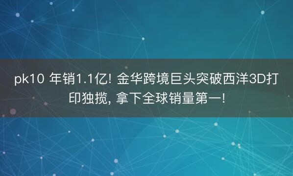 pk10 年销1.1亿! 金华跨境巨头突破西洋3D打印独揽， 拿下全球销量第一!