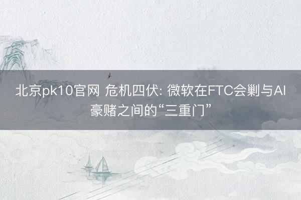 北京pk10官网 危机四伏: 微软在FTC会剿与AI豪赌之间的“三重门”