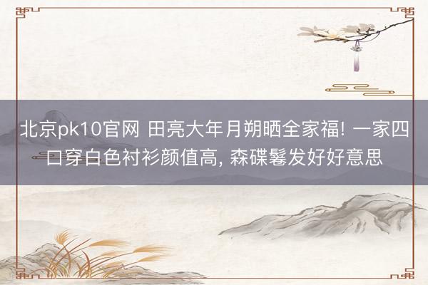 北京pk10官网 田亮大年月朔晒全家福! 一家四口穿白色衬衫颜值高， 森碟鬈发好好意思