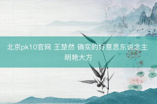 北京pk10官网 王楚然 确实的好意思东说念主 明艳大方