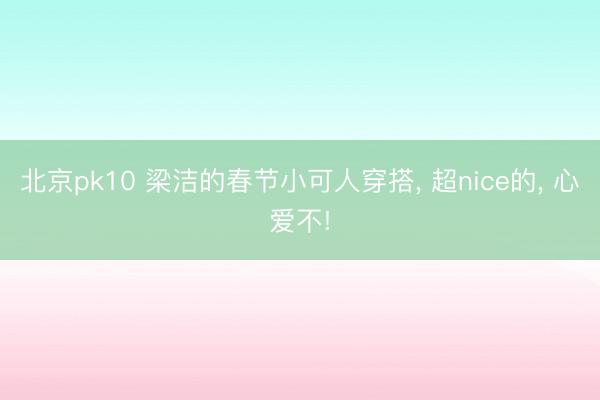 北京pk10 梁洁的春节小可人穿搭， 超nice的， 心爱不!