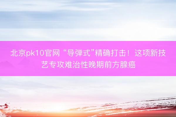 北京pk10官网 “导弹式”精确打击!这项新技艺专攻难治性晚期前方腺癌