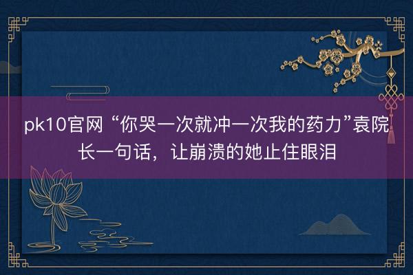 pk10官网 “你哭一次就冲一次我的药力”袁院长一句话，让崩溃的她止住眼泪
