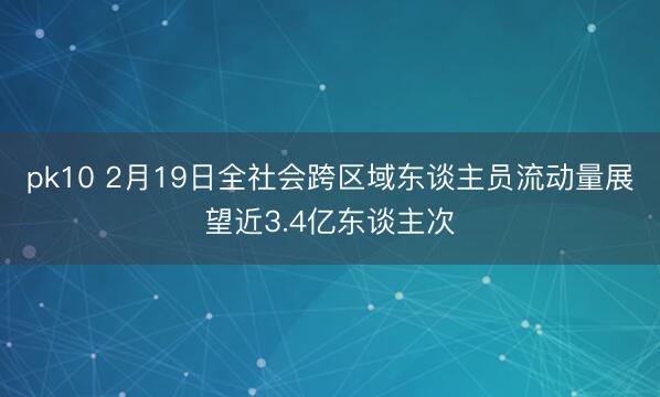 pk10 2月19日全社会跨区域东谈主员流动量展望近3.4亿东谈主次