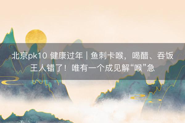 北京pk10 健康过年 | 鱼刺卡喉，喝醋、吞饭王人错了！唯有一个成见解“喉”急