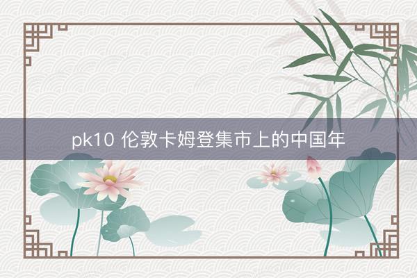pk10 伦敦卡姆登集市上的中国年