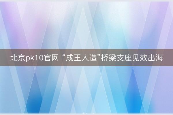 北京pk10官网 “成王人造”桥梁支座见效出海