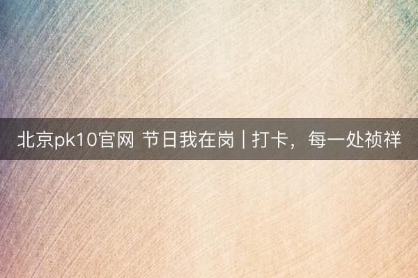 北京pk10官网 节日我在岗 | 打卡，每一处祯祥