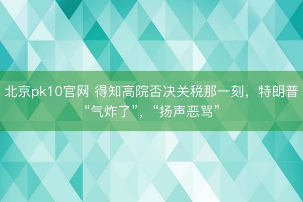 北京pk10官网 得知高院否决关税那一刻，特朗普“气炸了”，“扬声恶骂”