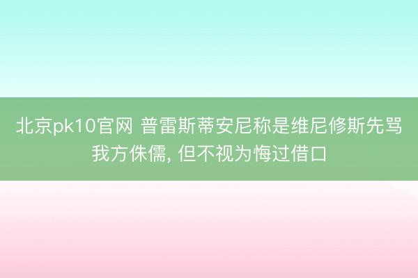 北京pk10官网 普雷斯蒂安尼称是维尼修斯先骂我方侏儒， 但不视为悔过借口