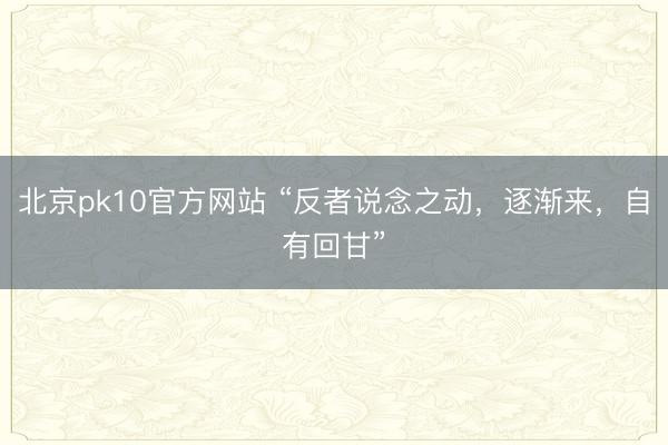北京pk10官方网站 “反者说念之动，逐渐来，自有回甘”