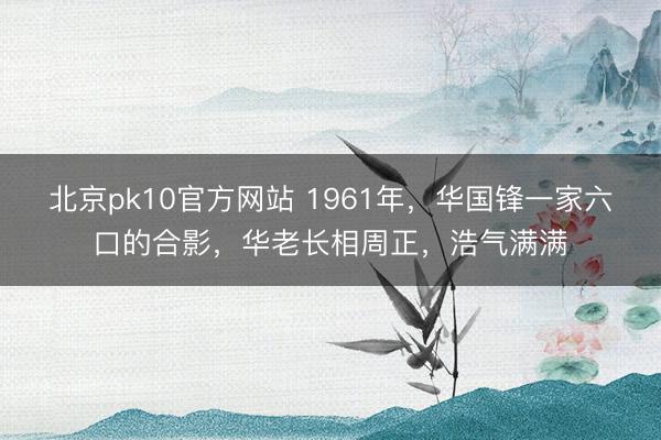 北京pk10官方网站 1961年,华国锋一家六口的合影,华老长相周正,浩气满满