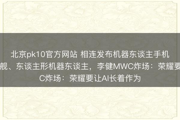 北京pk10官方网站 相连发布机器东谈主手机、折叠屏新旗舰、东谈主形机器东谈主,李健MWC炸场:荣耀要让AI长着作为