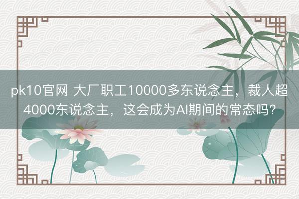 pk10官网 大厂职工10000多东说念主,裁人超4000东说念主,这会成为AI期间的常态吗?