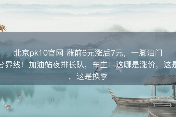 北京pk10官网 涨前6元涨后7元，一脚油门踩出分界线！加油站夜排长队，车主：这哪是涨价，这是换季