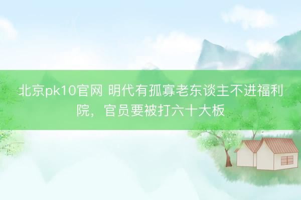 北京pk10官网 明代有孤寡老东谈主不进福利院,官员要被打六十大板