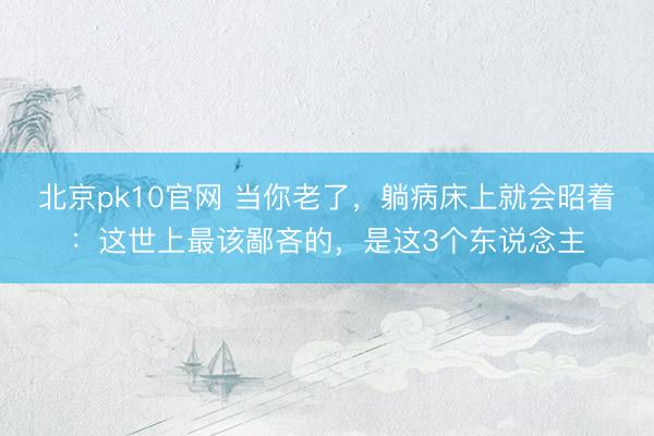 北京pk10官网 当你老了，躺病床上就会昭着：这世上最该鄙吝的，是这3个东说念主
