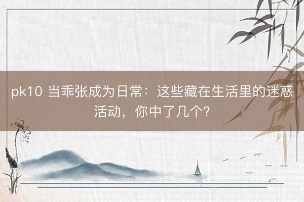 pk10 当乖张成为日常:这些藏在生活里的迷惑活动,你中了几个?