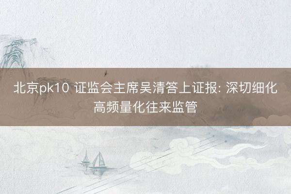 北京pk10 证监会主席吴清答上证报: 深切细化高频量化往来监管