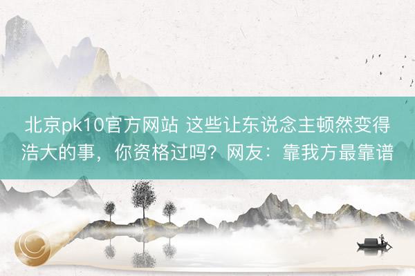 北京pk10官方网站 这些让东说念主顿然变得浩大的事，你资格过吗？网友：靠我方最靠谱