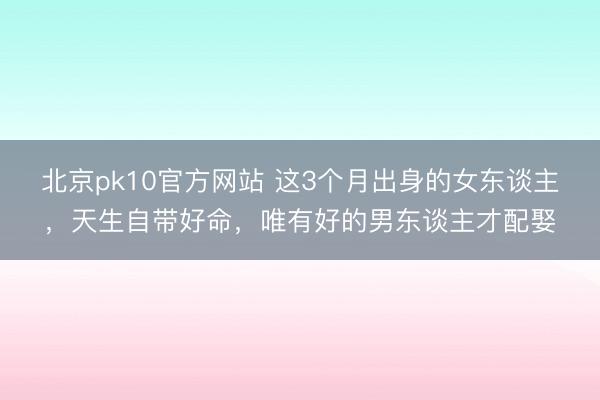 北京pk10官方网站 这3个月出身的女东谈主，天生自带好命，唯有好的男东谈主才配娶