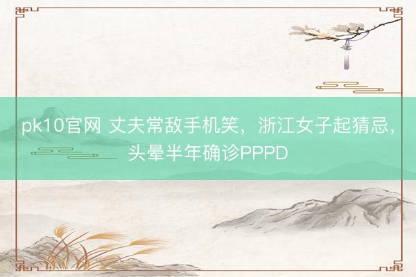 pk10官网 丈夫常敌手机笑，浙江女子起猜忌，头晕半年确诊PPPD