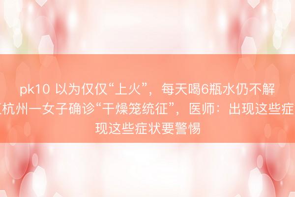 pk10 以为仅仅“上火”，每天喝6瓶水仍不解渴？浙江杭州一女子确诊“干燥笼统征”，医师：出现这些症状要警惕