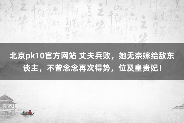 北京pk10官方网站 丈夫兵败，她无奈嫁给敌东谈主，不曾念念再次得势，位及皇贵妃！