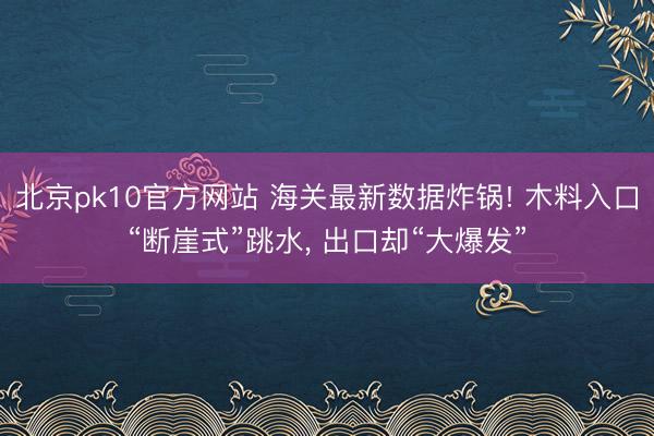北京pk10官方网站 海关最新数据炸锅! 木料入口“断崖式”跳水， 出口却“大爆发”