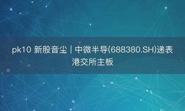 pk10 新股音尘 | 中微半导(688380.SH)递表港交所主板