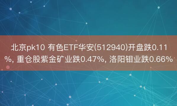 北京pk10 有色ETF华安(512940)开盘跌0.11%， 重仓股紫金矿业跌0.47%， 洛阳钼业跌0.66%