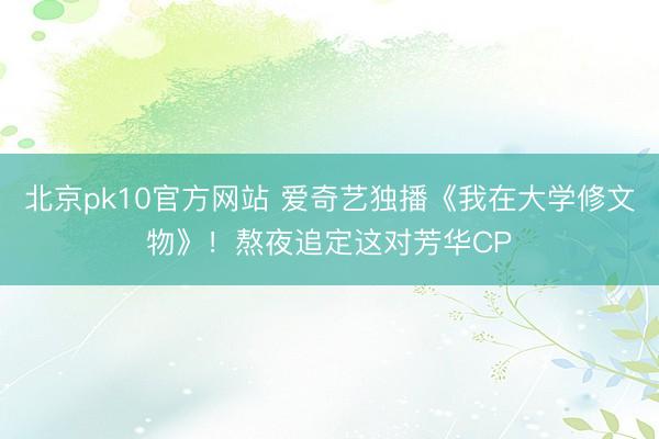 北京pk10官方网站 爱奇艺独播《我在大学修文物》！熬夜追定这对芳华CP