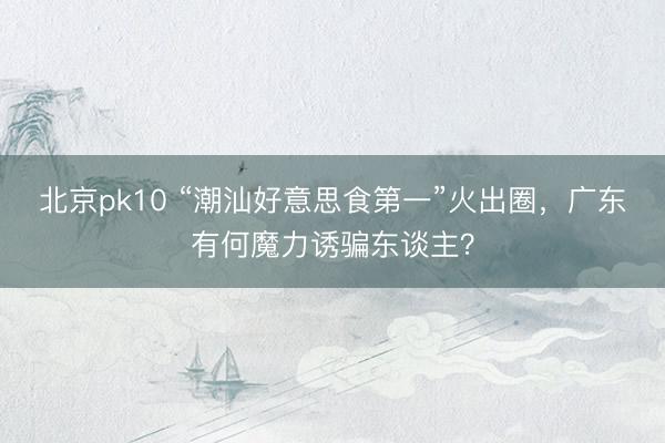 北京pk10 “潮汕好意思食第一”火出圈，广东有何魔力诱骗东谈主？