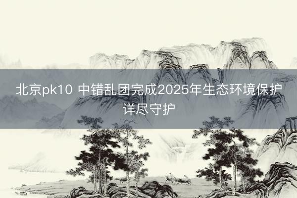 北京pk10 中错乱团完成2025年生态环境保护详尽守护