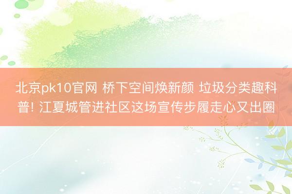 北京pk10官网 桥下空间焕新颜 垃圾分类趣科普! 江夏城管进社区这场宣传步履走心又出圈