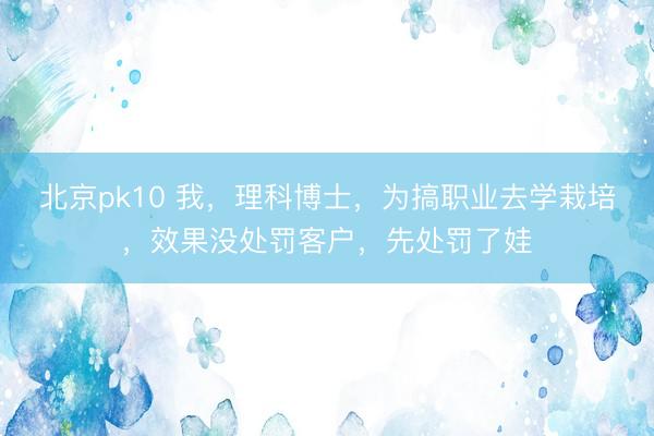 北京pk10 我，理科博士，为搞职业去学栽培，效果没处罚客户，先处罚了娃