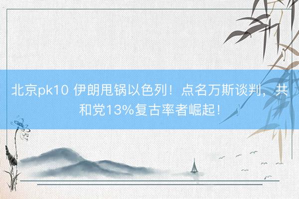 北京pk10 伊朗甩锅以色列!点名万斯谈判,共和党13%复古率者崛起!