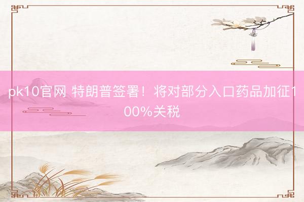 pk10官网 特朗普签署！将对部分入口药品加征100%关税