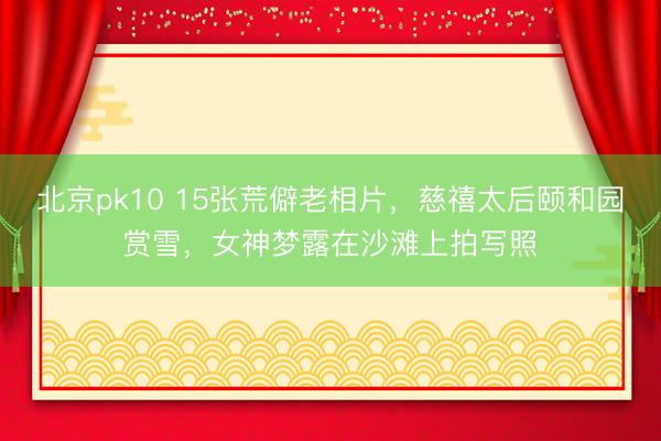 北京pk10 15张荒僻老相片,慈禧太后颐和园赏雪,女神梦露在沙滩上拍写照