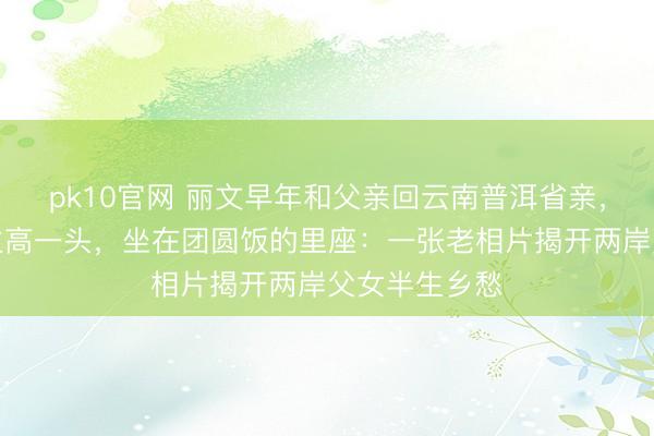 pk10官网 丽文早年和父亲回云南普洱省亲，她比别东谈主高一头，坐在团圆饭的里座：一张老相片揭开两岸父女半生乡愁