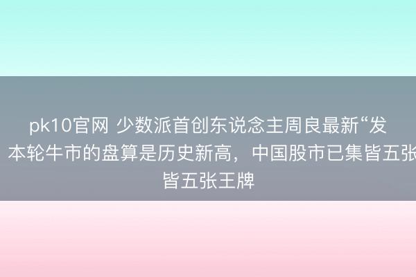 pk10官网 少数派首创东说念主周良最新“发声”：本轮牛市的盘算是历史新高，中国股市已集皆五张王牌