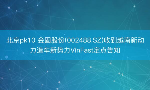 北京pk10 金固股份(002488.SZ)收到越南新动力造车新势力VinFast定点告知