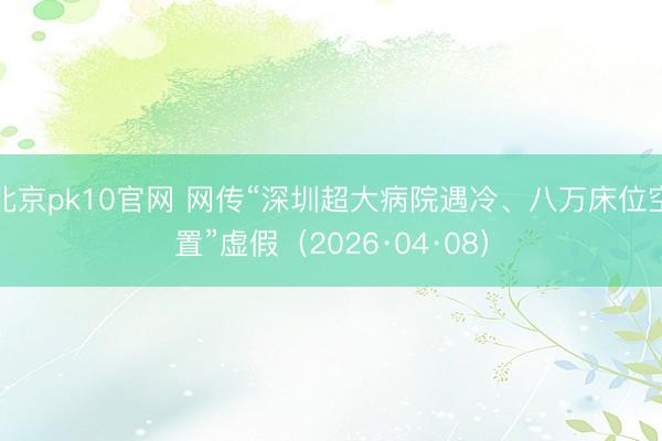 北京pk10官网 网传“深圳超大病院遇冷、八万床位空置”虚假（2026·04·08）