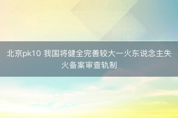 北京pk10 我国将健全完善较大一火东说念主失火备案审查轨制