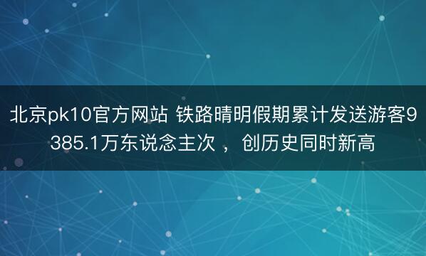 北京pk10官方网站 铁路晴明假期累计发送游客9385.1万东说念主次 ,创历史同时新高